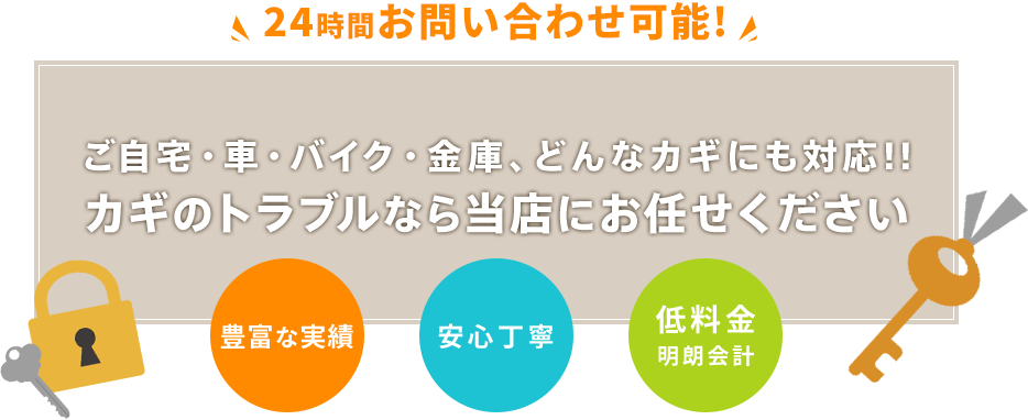 24時間お問い合わせ可能!! ご自宅・車・バイク 金庫、 どんなカギにも対応!! カギのトラブルなら当店にお任せください 低料金 明朗会計 豊富な実績 安心丁寧